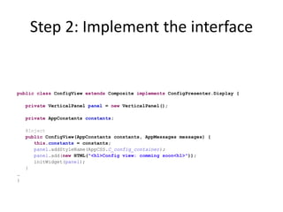 Step 2: Implement the interface


public class ConfigView extends Composite implements ConfigPresenter.Display {

    private VerticalPanel panel = new VerticalPanel();

    private AppConstants constants;

    @Inject
    public ConfigView(AppConstants constants, AppMessages messages) {
       this.constants = constants;
       panel.addStyleName(AppCSS.C_config_container);
       panel.add(new HTML("<h1>Config view: comming soon<h1>"));
       initWidget(panel);
    }
…
}
 