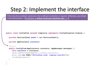Step 2: Implement the interface
    If the class has no default constructor, then a @Inject annotation is required. Otherwise, you will get
    a RuntimeException (“No @Inject or default constructor found for class …. ”)




public class ConfigView extends Composite implements ConfigPresenter.Display {

      private VerticalPanel panel = new VerticalPanel();

      private AppConstants constants;

      @Inject
      public ConfigView(AppConstants constants, AppMessages messages) {
         this.constants = constants;
         panel.addStyleName(AppCSS.C_config_container);
         panel.add(new HTML("<h1>Config view: comming soon<h1>"));
         initWidget(panel);
      }
…
}
 