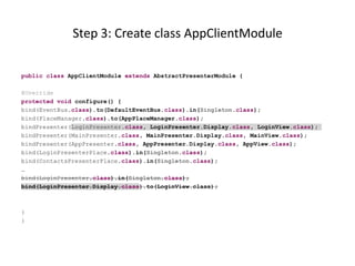 Step 3: Create class AppClientModule

public class AppClientModule extends AbstractPresenterModule {

@Override
protected void configure() {
bind(EventBus.class).to(DefaultEventBus.class).in(Singleton.class);
bind(PlaceManager.class).to(AppPlaceManager.class);
bindPresenter(LoginPresenter.class, LoginPresenter.Display.class, LoginView.class);
bindPresenter(MainPresenter.class, MainPresenter.Display.class, MainView.class);
bindPresenter(AppPresenter.class, AppPresenter.Display.class, AppView.class);
bind(LoginPresenterPlace.class).in(Singleton.class);
bind(ContactsPresenterPlace.class).in(Singleton.class);
…
bind(LoginPresenter.class).in(Singleton.class);
bind(LoginPresenter.Display.class).to(LoginView.class);



}
}
 