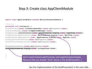 Step 3: Create class AppClientModule

public class AppClientModule extends AbstractPresenterModule {

@Override
protected void configure() {
bind(EventBus.class).to(DefaultEventBus.class).in(Singleton.class);
bind(PlaceManager.class).to(AppPlaceManager.class);
bindPresenter(LoginPresenter.class, LoginPresenter.Display.class, LoginView.class);
bindPresenter(MainPresenter.class, MainPresenter.Display.class, MainView.class);
bindPresenter(AppPresenter.class, AppPresenter.Display.class, AppView.class);
bind(LoginPresenterPlace.class).in(Singleton.class);
bind(ContactsPresenterPlace.class).in(Singleton.class);
…
bind(LoginPresenter.class).in(Singleton.class);
bind(LoginPresenter.Display.class).to(LoginView.class);



}
}                  Don’t need to bind LoginPresenter and LoginPresenter.Display
                   Because they are already “bind” above in the bindPresenter(…)


                         See the implementation of the bindPresenter() in the next slide …
 