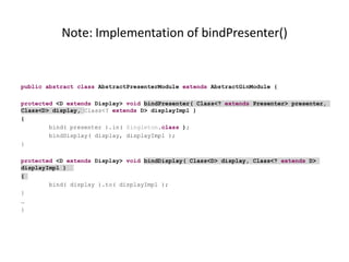 Note: Implementation of bindPresenter()


public abstract class AbstractPresenterModule extends AbstractGinModule {

protected <D extends Display> void bindPresenter( Class<? extends Presenter> presenter,
Class<D> display, Class<? extends D> displayImpl )
{
        bind( presenter ).in( Singleton.class );
        bindDisplay( display, displayImpl );
}

protected <D extends Display> void bindDisplay( Class<D> display, Class<? extends D>
displayImpl )
{
        bind( display ).to( displayImpl );
}
…
}
 