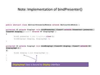 Note: Implementation of bindPresenter()


public abstract class AbstractPresenterModule extends AbstractGinModule {

protected <D extends Display> void bindPresenter( Class<? extends Presenter> presenter,
Class<D> display, Class<? extends D> displayImpl )
{
        bind( presenter ).in( Singleton.class );
        bindDisplay( display, displayImpl );
}

protected <D extends Display> void bindDisplay( Class<D> display, Class<? extends D>
displayImpl )
{
        bind( display ).to( displayImpl );
}
…
}

      DisplayImpl class is bound to Display interface
 