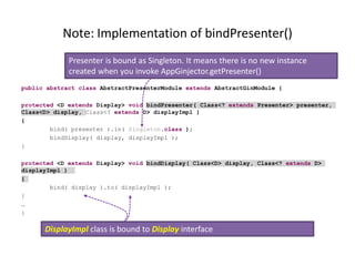 Note: Implementation of bindPresenter()
             Presenter is bound as Singleton. It means there is no new instance
             created when you invoke AppGinjector.getPresenter()
public abstract class AbstractPresenterModule extends AbstractGinModule {

protected <D extends Display> void bindPresenter( Class<? extends Presenter> presenter,
Class<D> display, Class<? extends D> displayImpl )
{
        bind( presenter ).in( Singleton.class );
        bindDisplay( display, displayImpl );
}

protected <D extends Display> void bindDisplay( Class<D> display, Class<? extends D>
displayImpl )
{
        bind( display ).to( displayImpl );
}
…
}

      DisplayImpl class is bound to Display interface
 