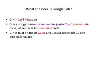 What the heck is Google GIN?

• GIN = GWT INjection
• Guice brings automatic dependency injection to server side
  code, while GIN is for client-side code.
• GIN is built on top of Guice and uses (a subset of) Guice's
  binding language
 