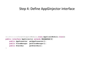 Step 4: Define AppGinjector interface




@GinModules({ClientDispatchModule.class,AppClientModule.class})
public interface AppGinjector extends Ginjector {
    public AppPresenter getAppPresenter();
    public PlaceManager getPlaceManager();
    public EventBus      getEventBus();
}
 