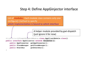 Step 4: Define AppGinjector interface

 List of modules. Each module class contains only one
 configure() method to specify
 which implementation is bound to which interface.

                            A helper module provided by gwt-dispatch
                            (just ignore it for now)
@GinModules({ClientDispatchModule.class,AppClientModule.class})
public interface AppGinjector extends Ginjector {
    public AppPresenter getAppPresenter();
    public PlaceManager getPlaceManager();
    public EventBus      getEventBus();
}
 