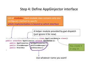 Step 4: Define AppGinjector interface

 List of modules. Each module class contains only one
 configure() method to specify
 which implementation is bound to which interface.

                            A helper module provided by gwt-dispatch
                            (just ignore it for now)
@GinModules({ClientDispatchModule.class,AppClientModule.class})
public interface AppGinjector extends Ginjector {
    public AppPresenter getAppPresenter();
    public PlaceManager getPlaceManager();                        You create it
    public EventBus      getEventBus();
}
                                                                  in step 3!


                              Use whatever name you want!
 