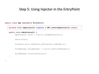 Step 5: Using Injector in the EntryPoint


public class App implements EntryPoint{

    private final AppGinjector injector = GWT.create(AppGinjector.class);

    public void onModuleLoad() {
          AppPresenter aPres = injector.getAppPresenter();

         aPres.bind();

         RootPanel.get().add(aPres.getDisplay().asWidget());

         PlaceManager placeManager = injector.getPlaceManager();

         placeManager.fireCurrentPlace();
    }

}
 