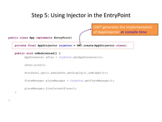 Step 5: Using Injector in the EntryPoint
                                                    GWT generates the implementation
                                                    of AppGinjector at compile time
public class App implements EntryPoint{

    private final AppGinjector injector = GWT.create(AppGinjector.class);

    public void onModuleLoad() {
          AppPresenter aPres = injector.getAppPresenter();

         aPres.bind();

         RootPanel.get().add(aPres.getDisplay().asWidget());

         PlaceManager placeManager = injector.getPlaceManager();

         placeManager.fireCurrentPlace();
    }

}
 