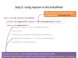Step 5: Using Injector in the EntryPoint
                                                     GWT generates the implementation
                                                     of AppGinjector at compile time
 public class App implements EntryPoint{

     private final AppGinjector injector = GWT.create(AppGinjector.class);

     public void onModuleLoad() {
           AppPresenter aPres = injector.getAppPresenter();

           aPres.bind();

           RootPanel.get().add(aPres.getDisplay().asWidget());

           PlaceManager placeManager = injector.getPlaceManager();

           placeManager.fireCurrentPlace();
     }

 }



Here are all Interfaces. Their implementations are injected by GIN.
But which implementation is bound to which Interface? => See AppClientModule   .configure()
 