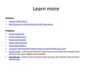 Learn more
Articles:
•   Google's MVP tutorial
•   Best Practices For Architecting Your GWT App session


Projects:
•   Project google-gin
•   Project google-guice
•   Project gwt-dispatch
•   Project gwt-presenter
•   Project gwt-platform
•   A project implement MVP patterns based on gwt-dispatch, gin, guice
•   Apache Hupa – a GWT based webmail (using maven+junit+eclipse, gwt-dispatch, gwt-
    presenter, gin, guin). Highly recommended!
•   TeampScape – Another tutorial projects about gwt+gae, gwt-dispatch, gwt-presenter,
    datastore/jdo
 