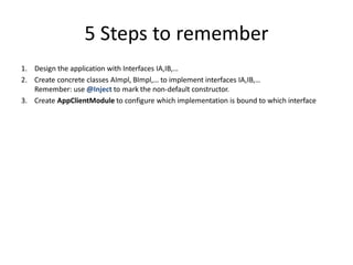 5 Steps to remember
1. Design the application with Interfaces IA,IB,…
2. Create concrete classes AImpl, BImpl,… to implement interfaces IA,IB,…
   Remember: use @Inject to mark the non-default constructor.
3. Create AppClientModule to configure which implementation is bound to which interface
 