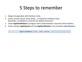5 Steps to remember
1. Design the application with Interfaces IA,IB,…
2. Create concrete classes AImpl, BImpl,… to implement interfaces IA,IB,…
   Remember: use @Inject to mark the non-default constructor.
3. Create AppClientModule to configure which implementation is bound to which interface
4. Create interface AppGinjector with the AppClientModule in the annotation @GinModules.

     @GinModules({AppClientModule.class, other modules …})
 