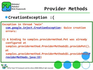 Provider Methods
   CreationException :(
Exception in thread "main" 
  com.google.inject.CreationException: Guice creation 
  errors:

1) A binding to samples.providermethod.Pet was already 
  configured at 
  samples.providermethod.ProviderMethods$1.providePet().
  at 
  samples.providermethod.ProviderMethods$1.providePet2(P
  roviderMethods.java:33)
 