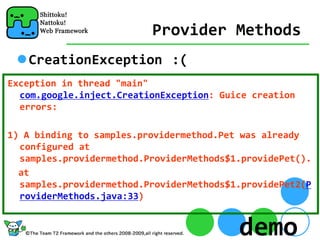 Provider Methods
   CreationException :(
Exception in thread "main" 
  com.google.inject.CreationException: Guice creation 
  errors:

1) A binding to samples.providermethod.Pet was already 
  configured at 
  samples.providermethod.ProviderMethods$1.providePet().
  at 
  samples.providermethod.ProviderMethods$1.providePet2(P
  roviderMethods.java:33)


                                          demo
 