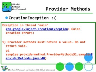 Provider Methods
   CreationException :(
Exception in thread "main" 
  com.google.inject.CreationException: Guice 
  creation errors:

1) Provider methods must return a value. Do not 
  return void.
  at 
  samples.providermethod.ProviderMethods$1.sample(P
  roviderMethods.java:40)
 