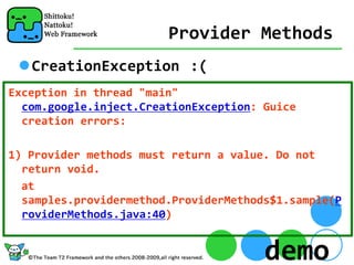 Provider Methods
   CreationException :(
Exception in thread "main" 
  com.google.inject.CreationException: Guice 
  creation errors:

1) Provider methods must return a value. Do not 
  return void.
  at 
  samples.providermethod.ProviderMethods$1.sample(P
  roviderMethods.java:40)


                                       demo
 