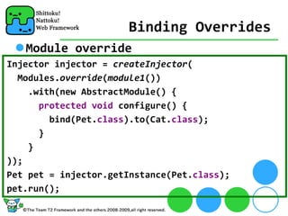 Binding Overrides
   Module override
Injector injector = createInjector(
  Modules.override(module1())
    .with(new AbstractModule() {
      protected void configure() {
        bind(Pet.class).to(Cat.class);
      }
    }
));
Pet pet = injector.getInstance(Pet.class);
pet.run();
 