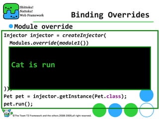 Binding Overrides
   Module override
Injector injector = createInjector(
  Modules.override(module1())
    .with(new AbstractModule() {
      protected void configure() {
   Cat is run
        bind(Pet.class).to(Cat.class);
      }
    }
));
Pet pet = injector.getInstance(Pet.class);
pet.run();
 