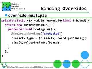 Binding Overrides
    override multiple
private static <T> Module newModule(final T bound) {
  return new AbstractModule() {
     protected void configure() {
       @SuppressWarnings("unchecked")
       Class<T> type = (Class<T>) bound.getClass();
       bind(type).toInstance(bound);
     }
  };
}
 