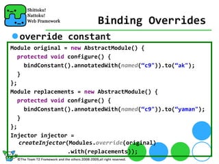 Binding Overrides
  override constant
Module original = new AbstractModule() {
  protected void configure() {
     bindConstant().annotatedWith(named(“c9")).to(“ak");
  }
};
Module replacements = new AbstractModule() {
   protected void configure() {
     bindConstant().annotatedWith(named(“c9")).to(“yaman");
   }
};
Injector injector = 
   createInjector(Modules.override(original)
                  .with(replacements));
 