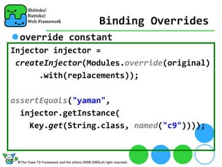 Binding Overrides
 override constant
Injector injector = 
 createInjector(Modules.override(original)
      .with(replacements));

assertEquals("yaman",
  injector.getInstance(
    Key.get(String.class, named("c9"))));
 