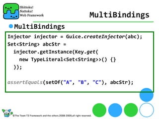 MultiBindings
  MultiBindings
Injector injector = Guice.createInjector(abc);
Set<String> abcStr = 
  injector.getInstance(Key.get(
    new TypeLiteral<Set<String>>() {}
  ));

assertEquals(setOf("A", "B", "C"), abcStr);
 