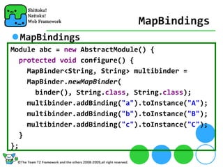 MapBindings
  MapBindings
Module abc = new AbstractModule() {
   protected void configure() {
     MapBinder<String, String> multibinder =     
     MapBinder.newMapBinder(
       binder(), String.class, String.class);
     multibinder.addBinding("a").toInstance("A");
     multibinder.addBinding("b").toInstance("B");
     multibinder.addBinding("c").toInstance("C");
   }
};
 