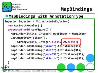 MapBindings
  MapBindings with AnnotationType
Injector injector = Guice.createInjector(
  new AbstractModule() {
  protected void configure() {
    MapBinder<String, Integer> mapBinder = MapBinder
    .newMapBinder(binder(), 
        String.class, Integer.class, C9.class);
    mapBinder.addBinding("yaman").toInstance(35);
    mapBinder.addBinding("shot6").toInstance(31);
    mapBinder.addBinding("yone098").toInstance(31);
    mapBinder.addBinding("skirnir").toInstance(52);
  }
});
 