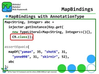 MapBindings
  MapBindings with AnnotationType
Map<String, Integer> abc = 
  injector.getInstance(Key.get(
    new TypeLiteral<Map<String, Integer>>(){},
    C9.class));

assertEquals(
  mapOf("yaman", 35, "shot6", 31, 
    "yone098", 31, "skirnir", 52), 
  abc
);
 