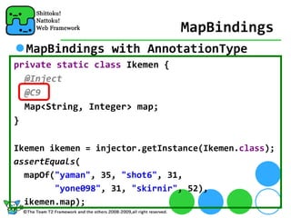 MapBindings
  MapBindings with AnnotationType
private static class Ikemen {
  @Inject
  @C9
  Map<String, Integer> map;
}

Ikemen ikemen = injector.getInstance(Ikemen.class);
assertEquals(
  mapOf("yaman", 35, "shot6", 31, 
        "yone098", 31, "skirnir", 52), 
  ikemen.map);
 