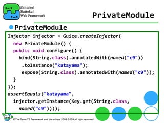 PrivateModule
  PrivateModule
Injector injector = Guice.createInjector(
  new PrivateModule() {
  public void configure() {
    bind(String.class).annotatedWith(named("c9"))
     .toInstance("katayama");
     expose(String.class).annotatedWith(named("c9"));
  }
});
assertEquals("katayama",
  injector.getInstance(Key.get(String.class,
    named("c9"))));
 
