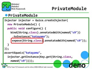 PrivateModule
  PrivateModule
Injector injector = Guice.createInjector(
  new PrivateModule() {
  public void configure() {
    bind(String.class).annotatedWith(named("c9"))
     .toInstance("katayama");
     expose(String.class).annotatedWith(named("c9"));
  }
});
assertEquals("katayama",
  injector.getInstance(Key.get(String.class,
    named("c9"))));

                                         demo
 
