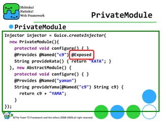 PrivateModule
    PrivateModule
Injector injector = Guice.createInjector(
  new PrivateModule(){
    protected void configure() { }
    @Provides @Named("c9") @Exposed 
    String provideKata() { return "KATA"; }
  }, new AbstractModule() {
    protected void configure() { }
    @Provides @Named("yaman")
    String provideYama(@Named("c9") String c9) {
      return c9 + "YAMA";
    }
});
 