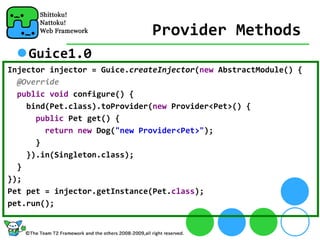 Provider Methods
    Guice1.0
Injector injector = Guice.createInjector(new AbstractModule() {
  @Override
  public void configure() {
    bind(Pet.class).toProvider(new Provider<Pet>() {
      public Pet get() {
        return new Dog("new Provider<Pet>");
      }
    }).in(Singleton.class);
  }
});
Pet pet = injector.getInstance(Pet.class);
pet.run();
 