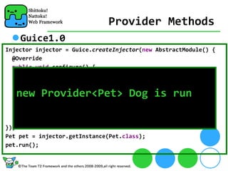 Provider Methods
    Guice1.0
Injector injector = Guice.createInjector(new AbstractModule() {
  @Override
  public void configure() {
    bind(Pet.class).toProvider(new Provider<Pet>() {
      public Pet get() {
   new Provider<Pet> Dog is run
        return new Dog("new Provider<Pet>");
      }
    }).in(Singleton.class);
  }
});
Pet pet = injector.getInstance(Pet.class);
pet.run();
 