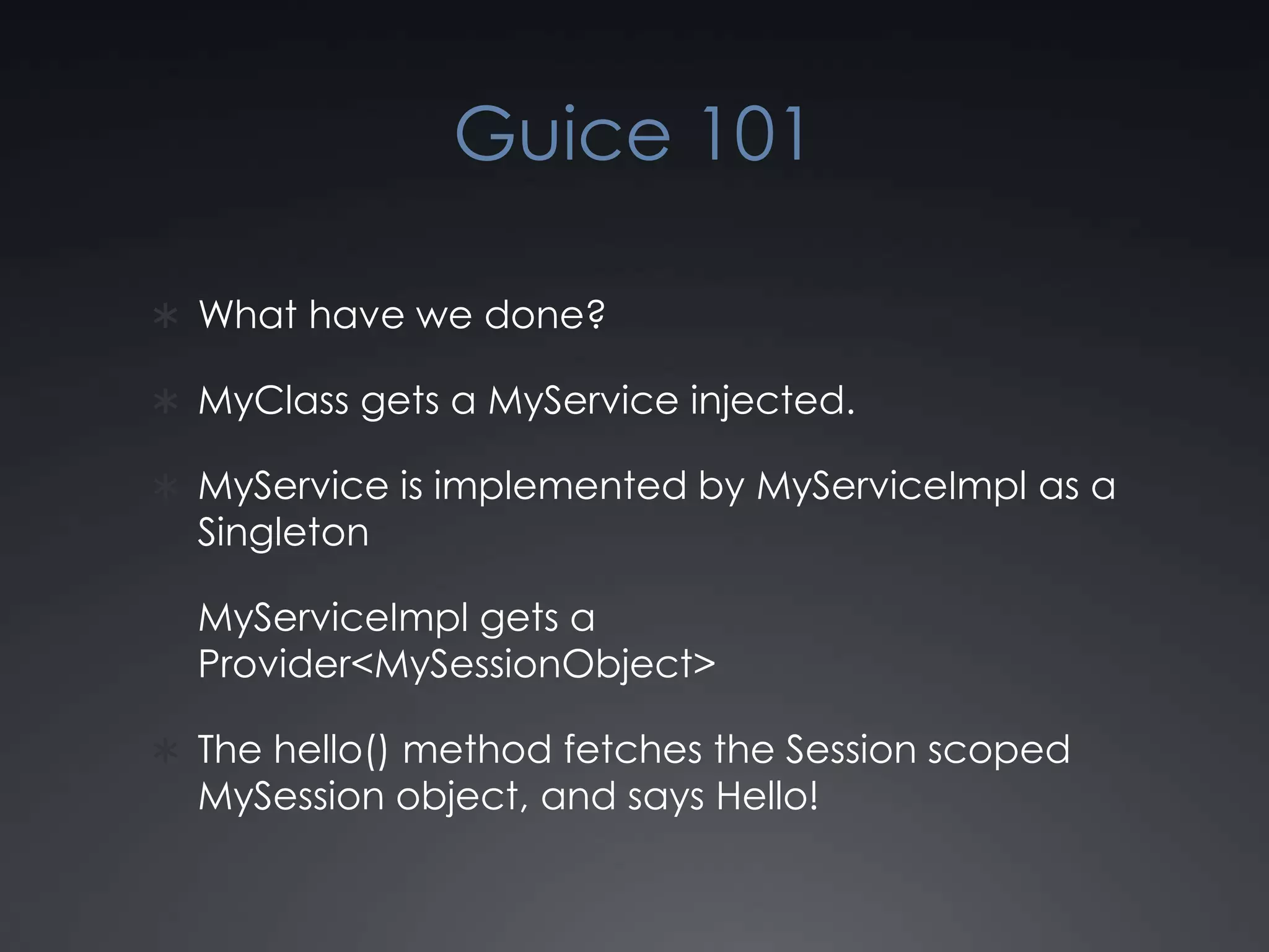 Guice 101What have we done?MyClass gets a MyService injected.MyService is implemented by MyServiceImpl as a SingletonMyServiceImpl gets a Provider<MySessionObject>The hello() method fetches the Session scoped MySession object, and says Hello!