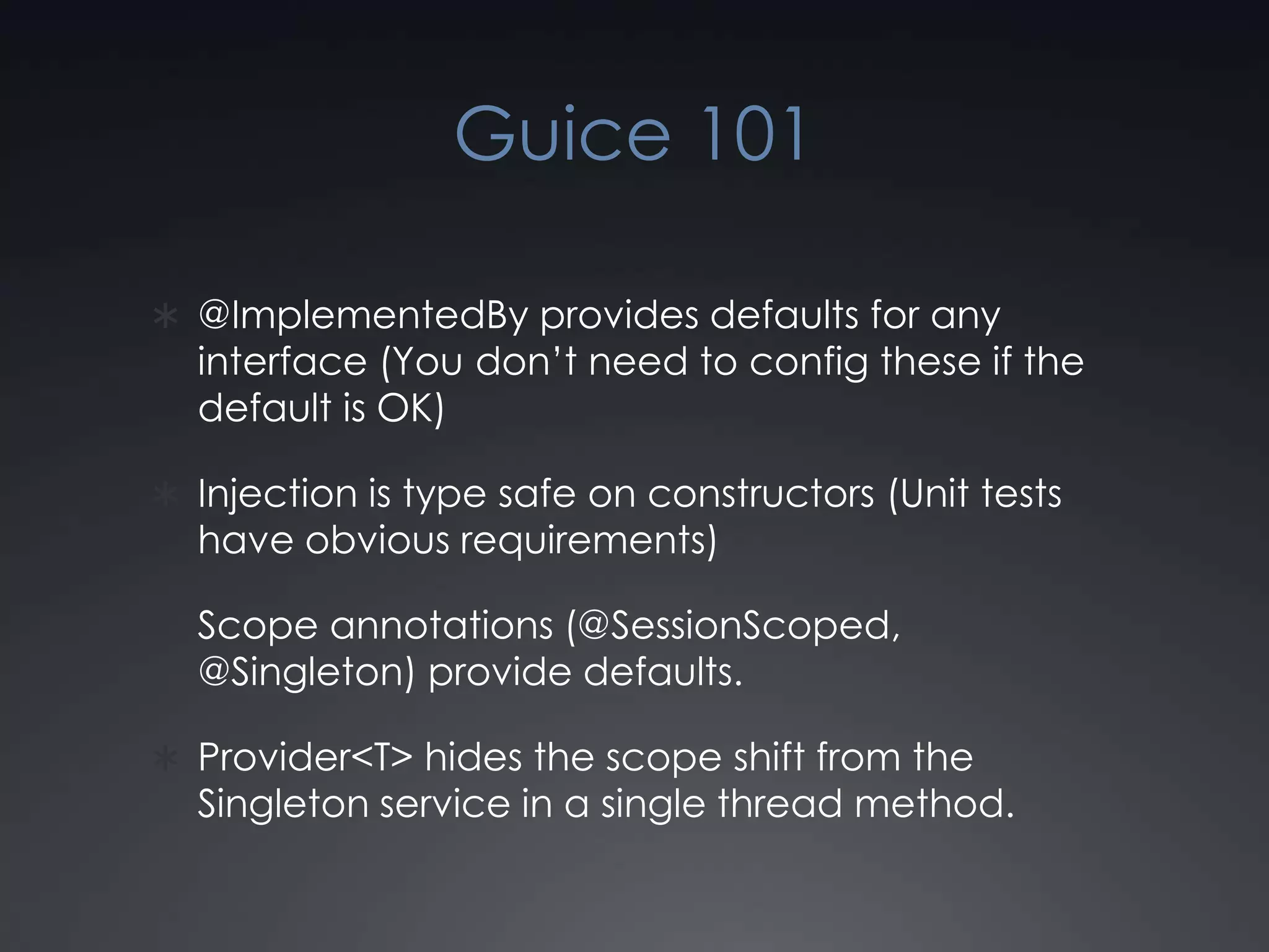Guice 101@ImplementedBy provides defaults for any interface (You don’t need to config these if the default is OK)Injection is type safe on constructors (Unit tests have obvious requirements)Scope annotations (@SessionScoped, @Singleton) provide defaults.Provider<T> hides the scope shift from the Singleton service in a single thread method.