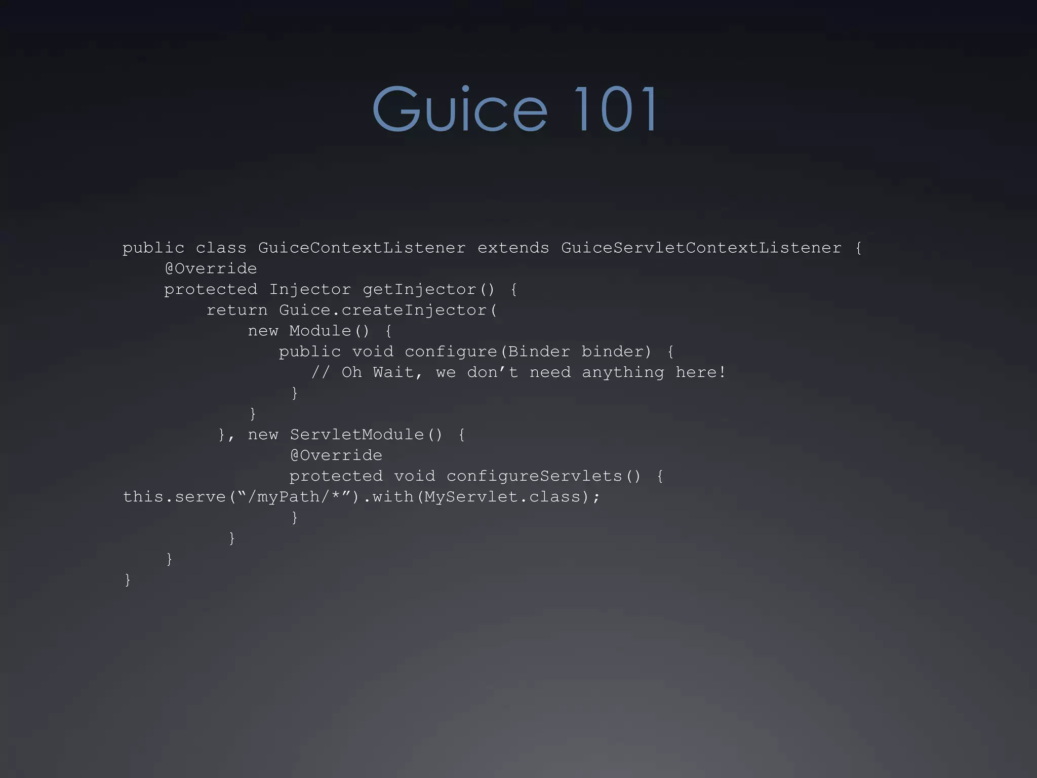 Guice 101public class GuiceContextListener extends GuiceServletContextListener {    @Override    protected Injector getInjector() {        return Guice.createInjector(            new Module() {               public void configure(Binder binder) {                  // Oh Wait, we don’t need anything here!                }            }         }, new ServletModule() {                @Override                protected void configureServlets() {this.serve(“/myPath/*”).with(MyServlet.class);                }          }    }}