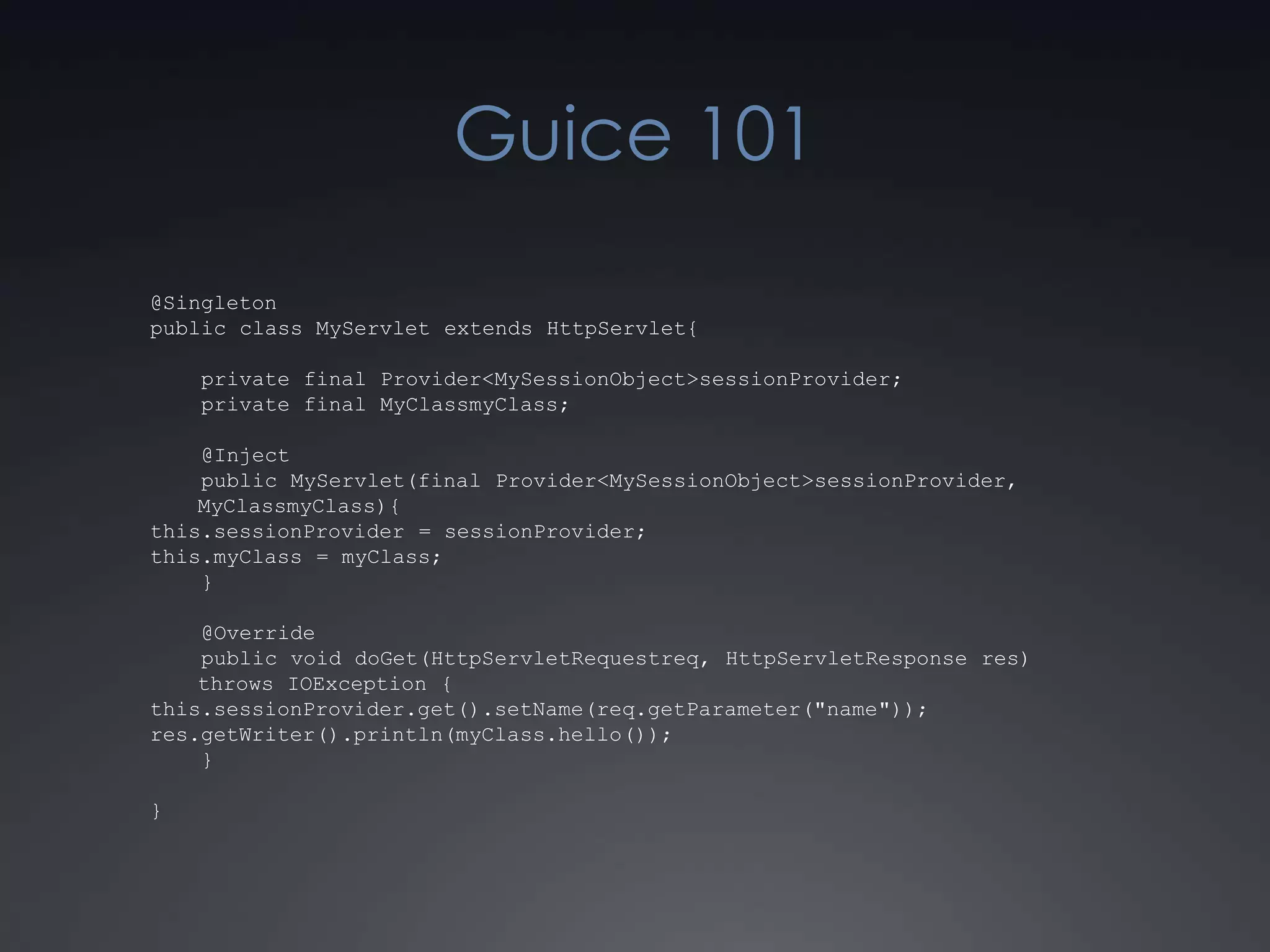 Guice 101@Singletonpublic class MyServlet extends HttpServlet{    private final Provider<MySessionObject> sessionProvider;    private final MyClassmyClass;    @Inject    public MyServlet(final Provider<MySessionObject> sessionProvider, MyClassmyClass){this.sessionProvider = sessionProvider;this.myClass = myClass;    }    @Override    public void doGet(HttpServletRequestreq, HttpServletResponse res) throws IOException {this.sessionProvider.get().setName(req.getParameter("name"));res.getWriter().println(myClass.hello());    }}