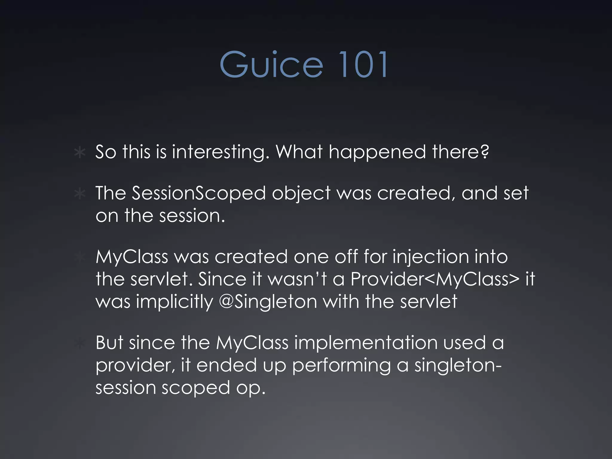 Guice 101So this is interesting. What happened there?The SessionScoped object was created, and set on the session.MyClass was created one off for injection into the servlet. Since it wasn’t a Provider<MyClass> it was implicitly @Singleton with the servletBut since the MyClass implementation used a provider, it ended up performing a singleton-session scoped op.