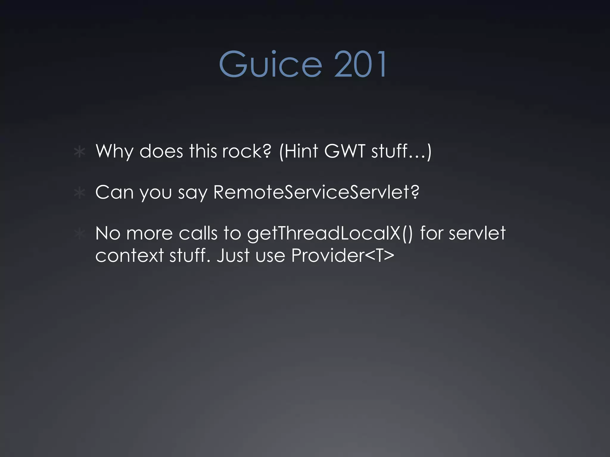 Guice 201Why does this rock? (Hint GWT stuff…) Can you say RemoteServiceServlet?No more calls to getThreadLocalX() for servlet context stuff. Just use Provider<T>