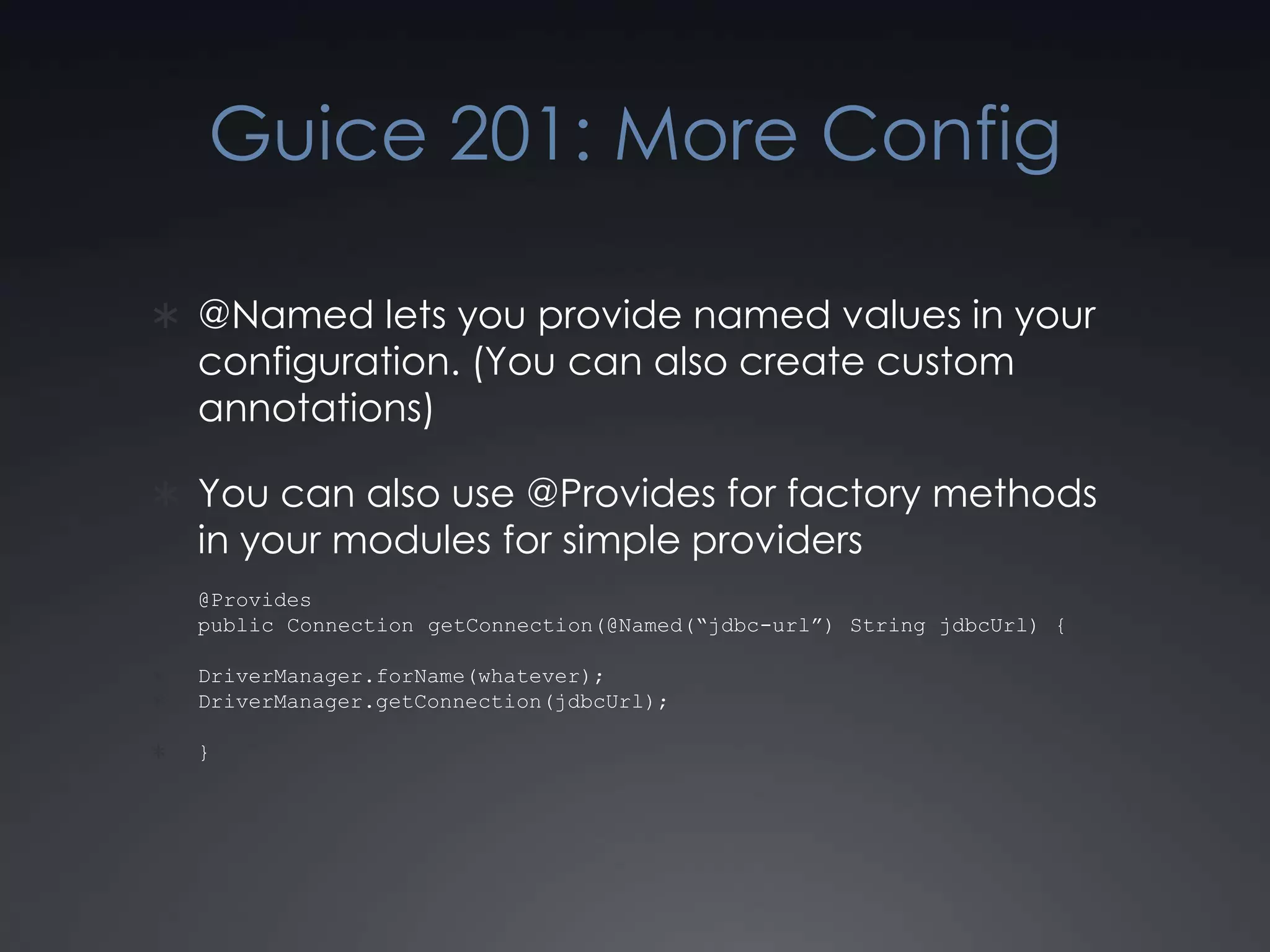 Guice 201: More Config@Named lets you provide named values in your configuration. (You can also create custom annotations)You can also use @Provides for factory methods in your modules for simple providers@Provides public Connection getConnection(@Named(“jdbc-url”) String jdbcUrl) {DriverManager.forName(whatever);DriverManager.getConnection(jdbcUrl);}