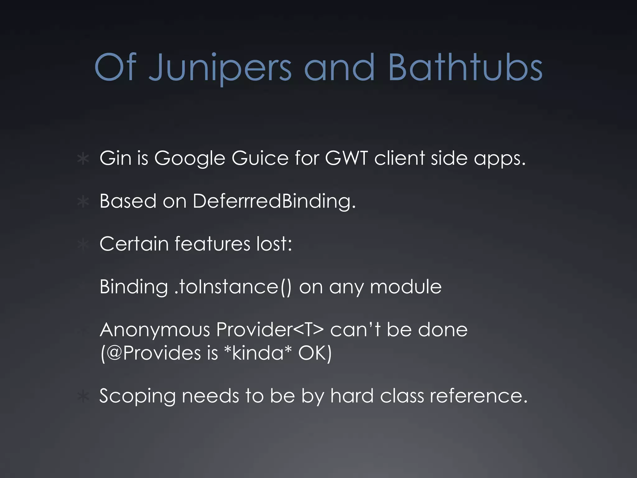 Of Junipers and BathtubsGin is Google Guice for GWT client side apps.Based on DeferrredBinding.Certain features lost:Binding .toInstance() on any moduleAnonymous Provider<T> can’t be done (@Provides is *kinda* OK)Scoping needs to be by hard class reference.