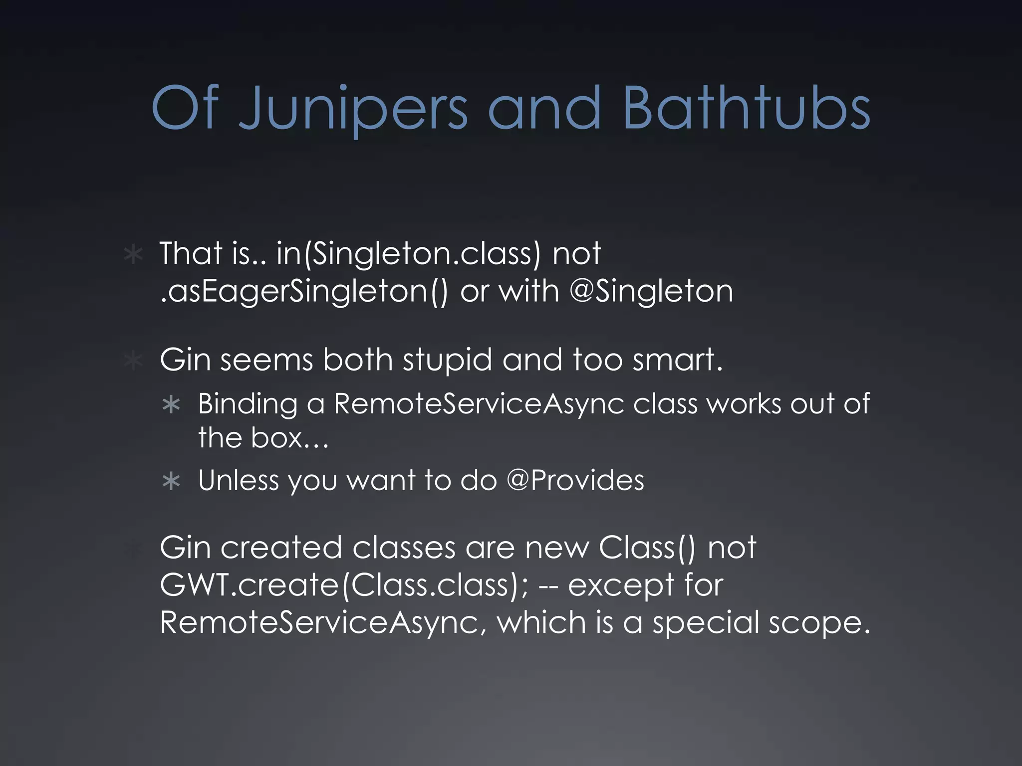 Of Junipers and BathtubsThat is.. in(Singleton.class) not .asEagerSingleton() or with @SingletonGin seems both stupid and too smart.Binding a RemoteServiceAsync class works out of the box…Unless you want to do @ProvidesGin created classes are new Class() not GWT.create(Class.class); -- except for RemoteServiceAsync, which is a special scope.