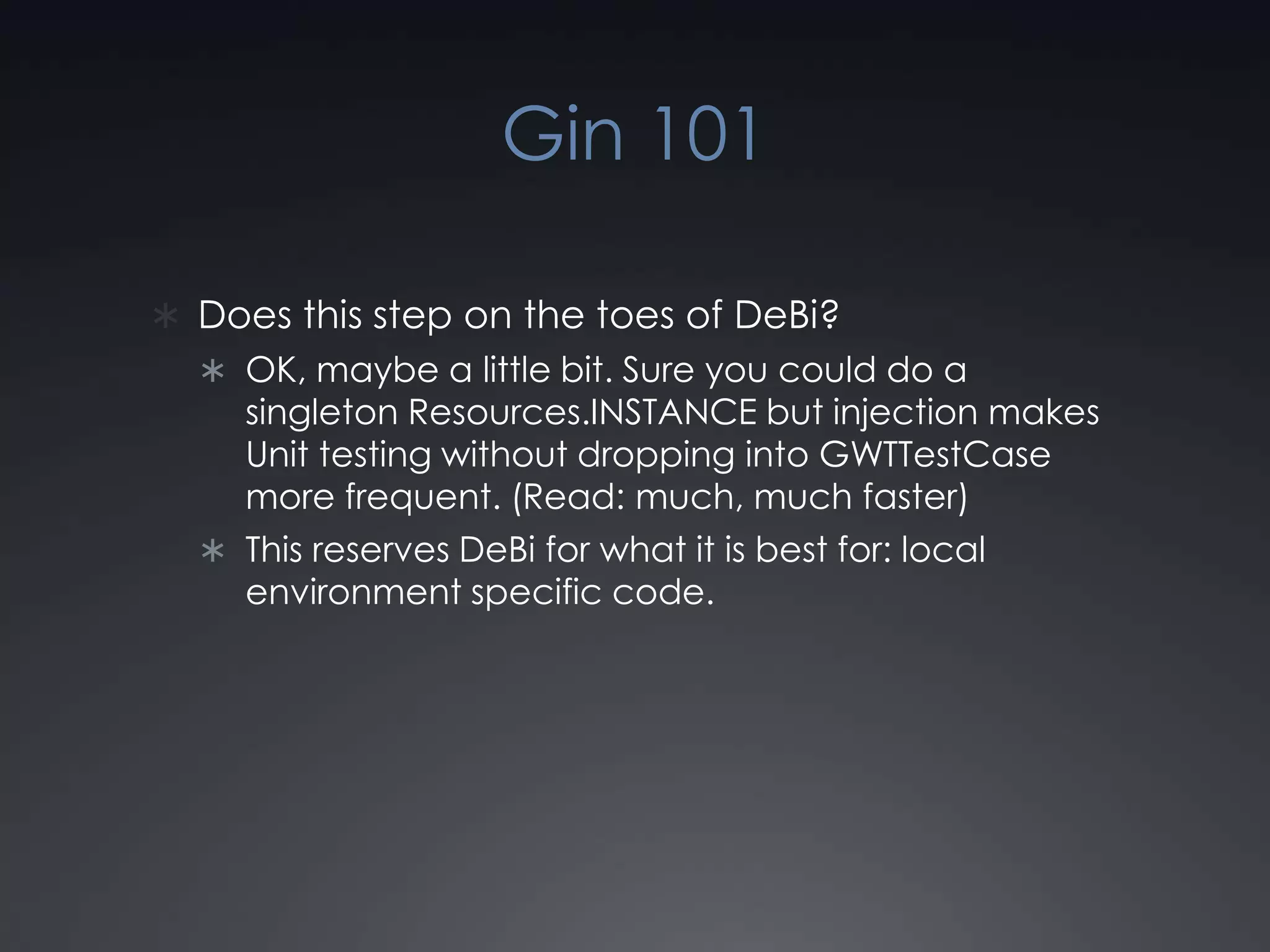 Gin 101Does this step on the toes of DeBi? OK, maybe a little bit. Sure you could do a singleton Resources.INSTANCE but injection makes Unit testing without dropping into GWTTestCase more frequent. (Read: much, much faster)This reserves DeBi for what it is best for: local environment specific code.