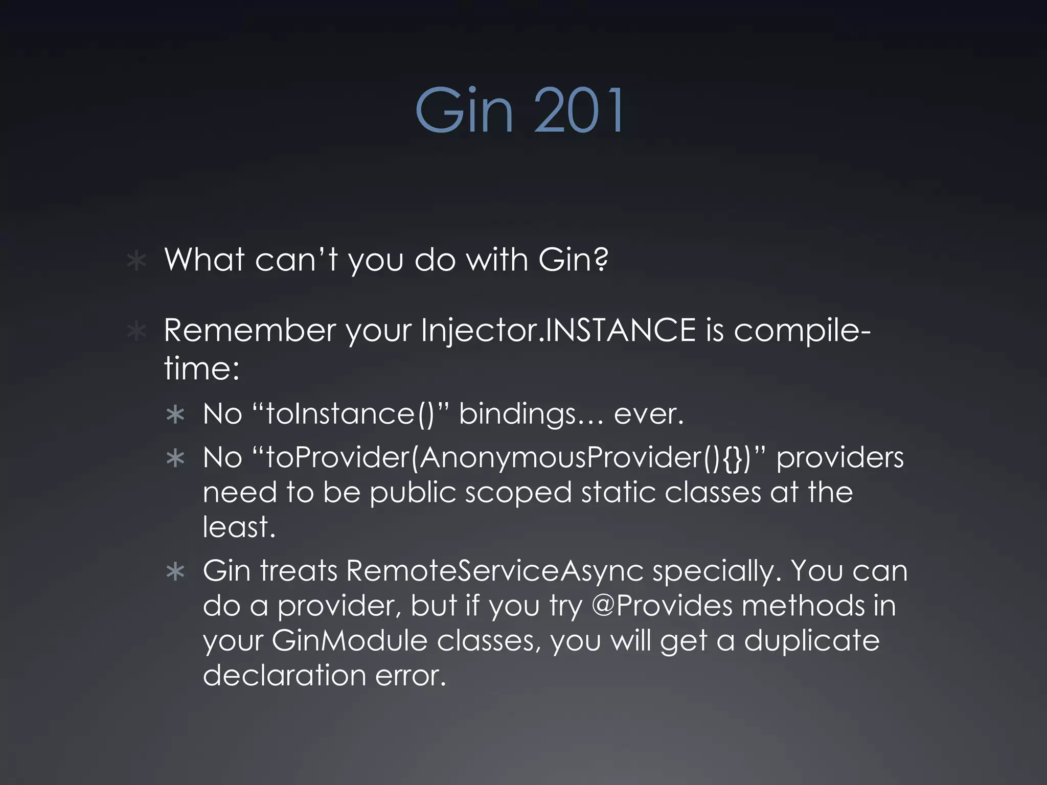 Gin 201What can’t you do with Gin?Remember your Injector.INSTANCE is compile-time:No “toInstance()” bindings… ever.No “toProvider(AnonymousProvider(){})” providers need to be public scoped static classes at the least.Gin treats RemoteServiceAsync specially. You can do a provider, but if you try @Provides methods in your GinModule classes, you will get a duplicate declaration error.