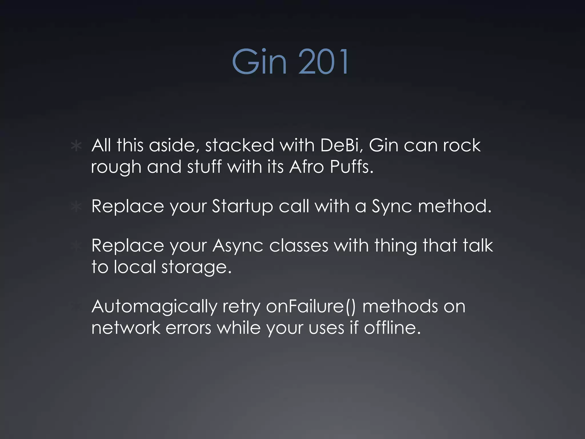 Gin 201All this aside, stacked with DeBi, Gin can rock rough and stuff with its Afro Puffs.Replace your Startup call with a Sync method.Replace your Async classes with thing that talk to local storage.Automagically retry onFailure() methods on network errors while your uses if offline.
