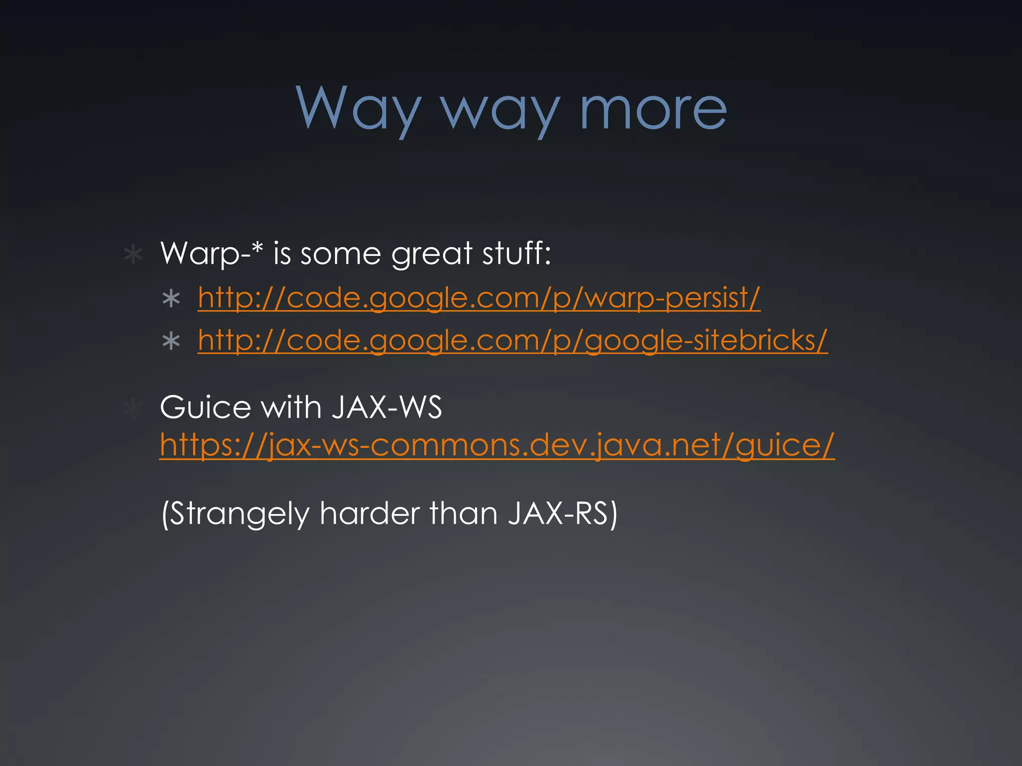 Way way moreWarp-* is some great stuff:http://code.google.com/p/warp-persist/http://code.google.com/p/google-sitebricks/Guice with JAX-WShttps://jax-ws-commons.dev.java.net/guice/(Strangely harder than JAX-RS)