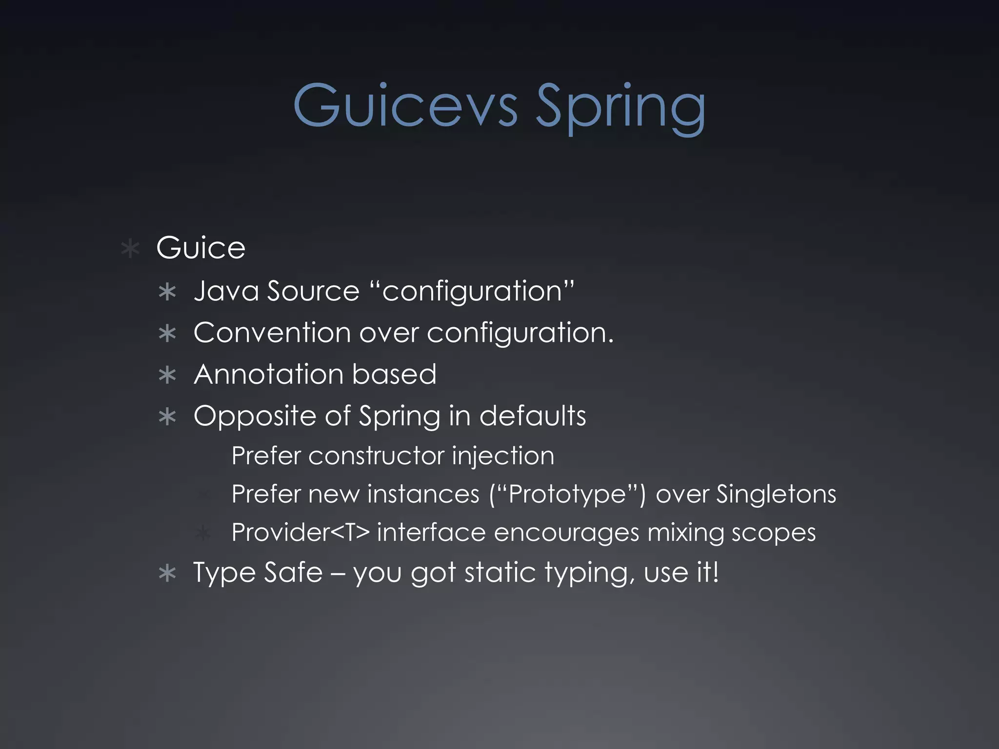Guicevs SpringGuiceJava Source “configuration”Convention over configuration.Annotation basedOpposite of Spring in defaultsPrefer constructor injectionPrefer new instances (“Prototype”) over SingletonsProvider<T> interface encourages mixing scopesType Safe – you got static typing, use it!